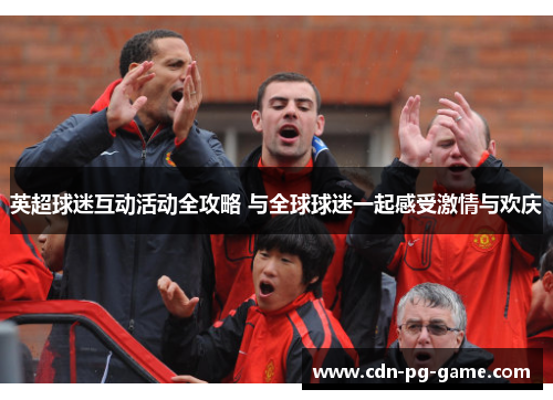 英超球迷互动活动全攻略 与全球球迷一起感受激情与欢庆 英超球迷互动活动全攻略 与全球球迷一起感受激情与欢庆