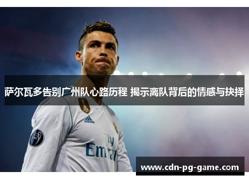萨尔瓦多告别广州队心路历程 揭示离队背后的情感与抉择 萨尔瓦多告别广州队心路历程 揭示离队背后的情感与抉择