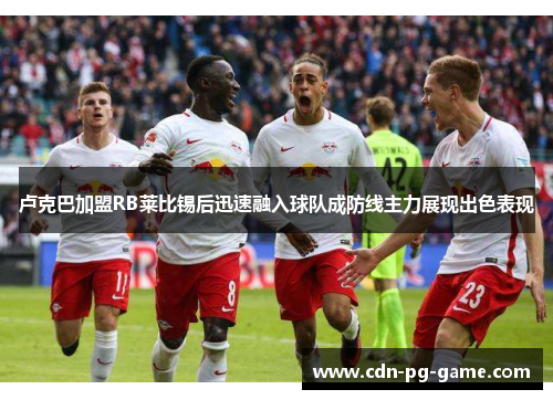 卢克巴加盟RB莱比锡后迅速融入球队成防线主力展现出色表现